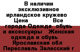 В наличии эксклюзивное ирландское кружево › Цена ­ 38 000 - Все города Одежда, обувь и аксессуары » Женская одежда и обувь   . Ярославская обл.,Переславль-Залесский г.